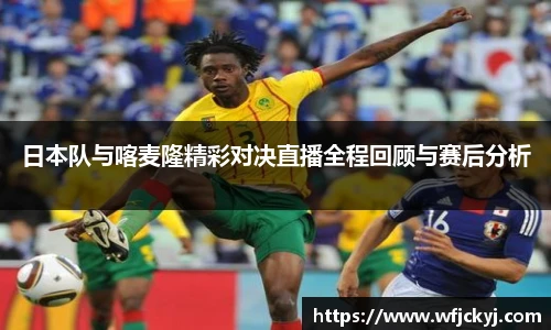 日本队与喀麦隆精彩对决直播全程回顾与赛后分析